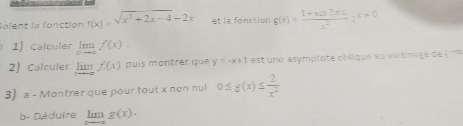 Soient la fonction f(x)=sqrt(x^2+2x-4)-2x et la fonction g(x)= (1+sin 2π x)/x^2 ;x=0
1) Calculer limlimits _xto xf(x).)
2) Calculer limlimits _xto -xf(x) puis montrer que y=-x+1 est ne asymptote oblique au voisinage de ( −∞
3) a - Montrer que pour tout x non nul 0≤ g(x)≤  2/x^2 
b- Déduire limlimits _xto +∈fty g(x).