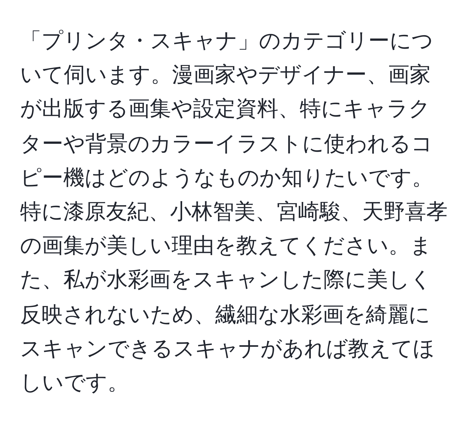 「プリンタ・スキャナ」のカテゴリーについて伺います。漫画家やデザイナー、画家が出版する画集や設定資料、特にキャラクターや背景のカラーイラストに使われるコピー機はどのようなものか知りたいです。特に漆原友紀、小林智美、宮崎駿、天野喜孝の画集が美しい理由を教えてください。また、私が水彩画をスキャンした際に美しく反映されないため、繊細な水彩画を綺麗にスキャンできるスキャナがあれば教えてほしいです。