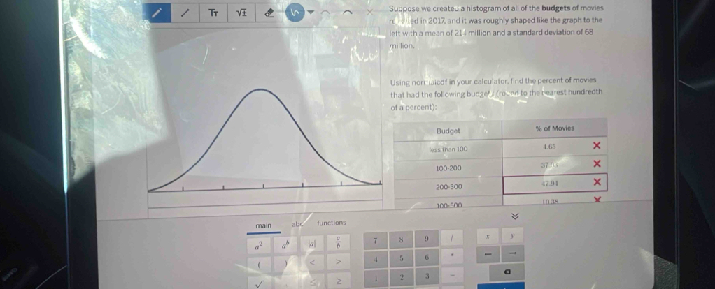 Suppose we created a histogram of all of the budgets of movies
re d in 2017, and it was roughly shaped like the graph to the
left with a mean of 214 million and a standard deviation of 68
million.
sing normalcdf in your calculator, find the percent of movies
hat had the following budge's (round to the nearest hundredth
f a percent):
Budget % of Movies
less than 100
4.65
100-200 37.03
200-300 47.94
100-500 10 38
main abc functions
a^2 a^b a  a/b  7 8 9 x
 ) < 4</tex> 5 6 →
> 1 2 3