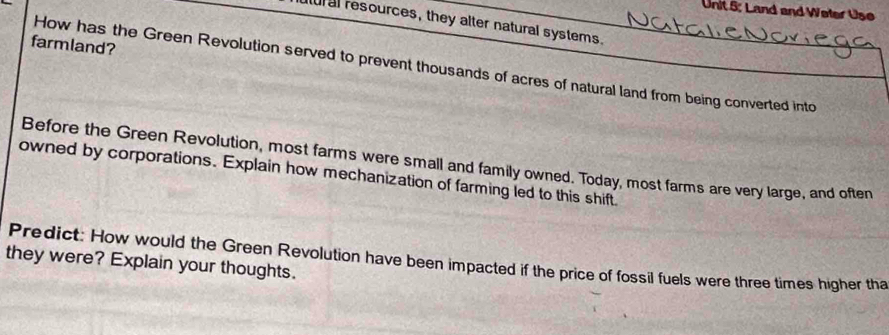 Land and Weter Use 
ur al resources, they alter natural systems. 
farmland? 
How has the Green Revolution served to prevent thousands of acres of natural land from being converted into 
Before the Green Revolution, most farms were small and family owned. Today, most farms are very large, and often 
owned by corporations. Explain how mechanization of farming led to this shift. 
Predict: How would the Green Revolution have been impacted if the price of fossil fuels were three times higher tha 
they were? Explain your thoughts.