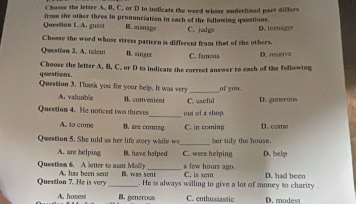 Choose the letter A, B, C, or D to indicate the word whose underlined part differs
from the other three in pronunciation in each of the following questions.
Question 1. A. guest B. manage C. judge D. teenager
Choose the word whose stress pattern is different from that of the otbers.
Question 2. A. talent B. singer C. famous D. receive
Choose the letter A, B, C, or D to indicate the correct answer to each of the following
questions.
Question 3. Thank you for your help. It was very _of you
A. valuable B. convenient C. useful D. generous
Question 4. He noticed two thieves_ out of a shop.
A. to come B. are coming C. in coming D. come
Question 5. She told us her life story while we_ her tidy the house.
A. are helping B. have helped C. were helping D. help
Question 6. A letter to aunt Molly _a few hours ago.
A. has been sent B. was sent C. is sent D. had been
Question 7. He is very _. He is always willing to give a lot of money to charity.
A. honest B. generous C. enthusiastic D. modest