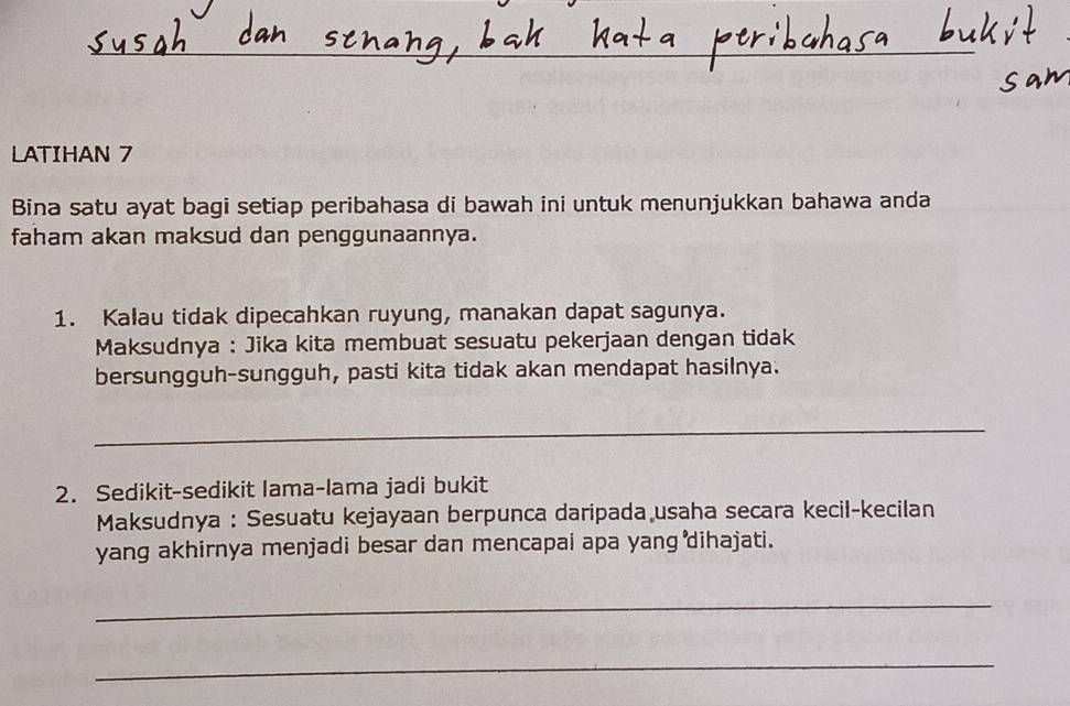 LATIHAN 7 
Bina satu ayat bagi setiap peribahasa di bawah ini untuk menunjukkan bahawa anda 
faham akan maksud dan penggunaannya. 
1. Kalau tidak dipecahkan ruyung, manakan dapat sagunya. 
Maksudnya : Jika kita membuat sesuatu pekerjaan dengan tidak 
bersungguh-sungguh, pasti kita tidak akan mendapat hasilnya. 
_ 
2. Sedikit-sedikit Iama-lama jadi bukit 
Maksudnya : Sesuatu kejayaan berpunca daripada usaha secara kecil-kecilan 
yang akhirnya menjadi besar dan mencapai apa yang dihajati. 
_ 
_