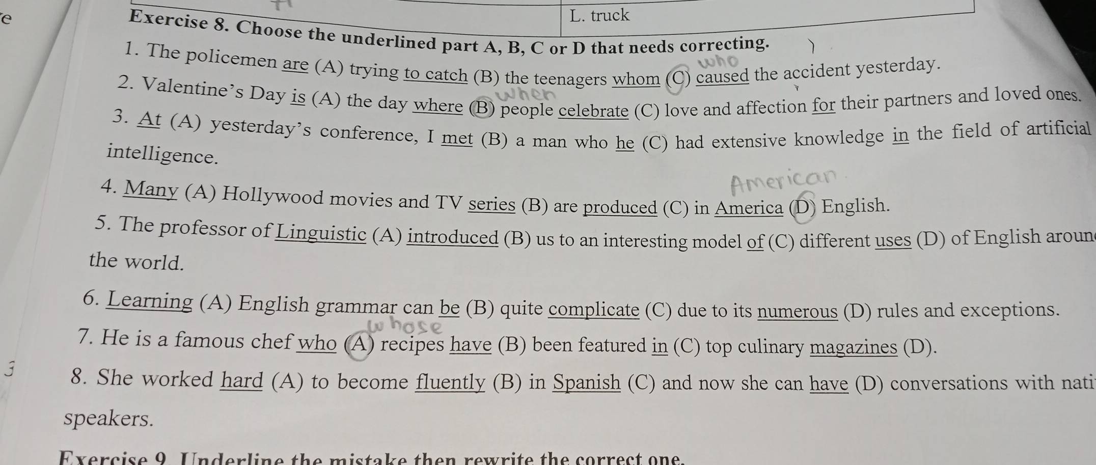 truck 
e Exercise 8. Choose the underlined part A, B, C or D that needs correcting. 
1. The policemen are (A) trying to catch (B) the teenagers whom (C) caused the accident yesterday. 
2. Valentine’s Day is (A) the day where (B) people celebrate (C) love and affection for their partners and loved ones. 
3. At (A) yesterday’s conference, I met (B) a man who he (C) had extensive knowledge in the field of artificial 
intelligence. 
4. Many (A) Hollywood movies and TV series (B) are produced (C) in America (D) English. 
5. The professor of Linguistic (A) introduced (B) us to an interesting model of (C) different uses (D) of English aroun 
the world. 
6. Learning (A) English grammar can be (B) quite complicate (C) due to its numerous (D) rules and exceptions. 
7. He is a famous chef who (A) recipes have (B) been featured in (C) top culinary magazines (D). 
8. She worked hard (A) to become fluently (B) in Spanish (C) and now she can have (D) conversations with nati 
speakers. 
Exercise 9 Underline the mistake then rewrite the correct one.