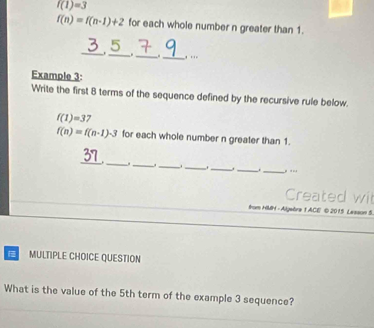 f(1)=3
f(n)=f(n-1)+2 for each whole number n greater than 1. 
2 
_5_ ._ ._ , . 
Example 3: 
Write the first 8 terms of the sequence defined by the recursive rule below.
f(1)=37
f(n)=f(n· 1)-3 for each whole number n greater than 1. 
_ 
37 
_ 
_ 
_ _ 
_ 
_ 
_, ... 
Created wit 
from HMH - Algetira 1 ACE © 2015 Lesson 5. 
MULTIPLE CHOICE QUESTION 
What is the value of the 5th term of the example 3 sequence?