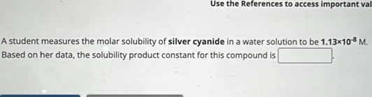 Use the References to access important val 
A student measures the molar solubility of silver cyanide in a water solution to be 1.13* 10^(-8)M. 
Based on her data, the solubility product constant for this compound is