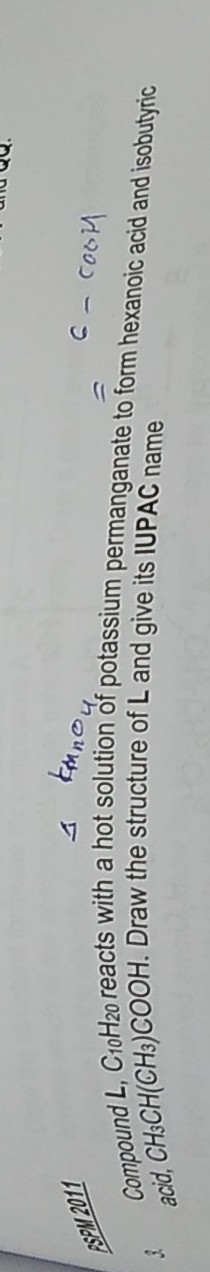 PSPM 2011 
Compound L, C10H2 reacts with a hot solution of potassium permanganate to form hexanoic acid and isobutyric 
? acid, CH₃CH (CH₃)COOH. Draw the structure of L and give its IUPAC name