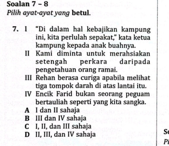 Soalan 7 - 8
Pilih ayat-ayat yang betul.
7. I “Di dalam hal kebajikan kampung
ini, kita perlulah sepakat,” kata ketua
kampung kepada anak buahnya.
II Kami diminta untuk merahsiakan
setengah perkara daripada
pengetahuan orang ramai.
III Rehan berasa curiga apabila melihat
tiga tompok darah di atas lantai itu.
IV Encik Farid bukan seorang peguam
bertauliah seperti yang kita sangka.
A I dan II sahaja
B III dan IV sahaja
C I, II, dan III sahaja
D II, III, dan IV sahaja
S
Pi