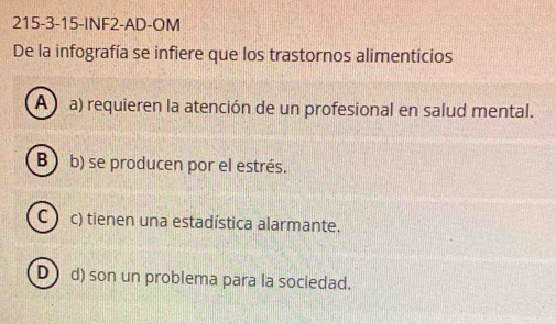 215-3-15-INF2-AD-OM
De la infografía se infiere que los trastornos alimenticios
A a) requieren la atención de un profesional en salud mental.
B ) b) se producen por el estrés.
C c) tienen una estadística alarmante.
D d) son un problema para la sociedad.