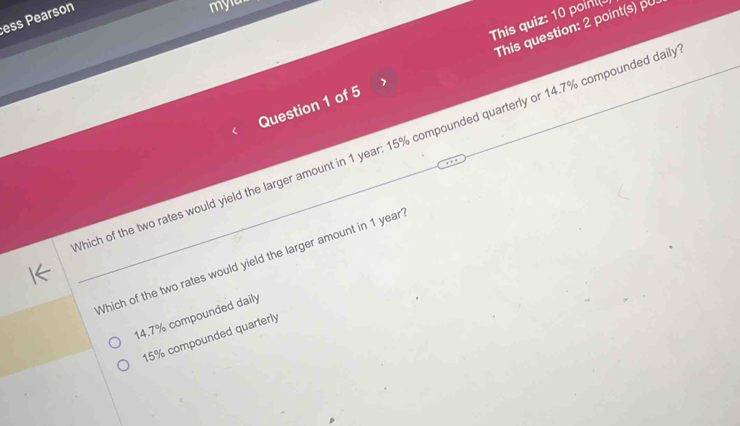 ess Pearson
myar
This quiz: 10 point
Question 1 of 5 This question: 2 point(s) pu
hich of the two rates would yield the larger amount in 1 year : 15% compounded quarterly or 14.7% compounded dail
Which of the two rates would yield the larger amount in 1 year
14.7% compounded daily
15% compounded quarterly