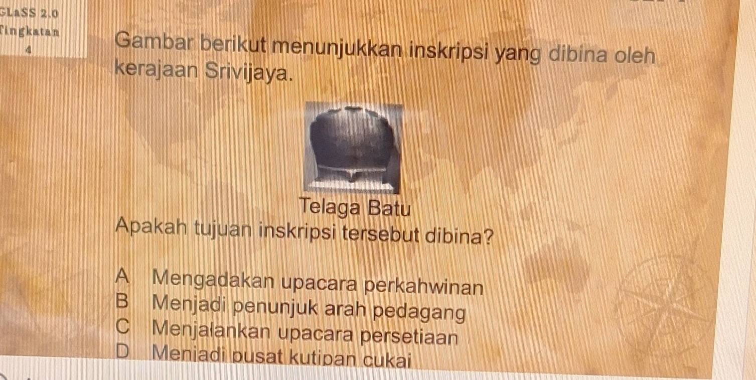 GLaSS 2.0
Tingkatan
4
Gambar berikut menunjukkan inskripsi yang dibina oleh
kerajaan Srivijaya.
Telaga Batu
Apakah tujuan inskripsi tersebut dibina?
A Mengadakan upacara perkahwinan
B Menjadi penunjuk arah pedagang
C Menjalankan upacara persetiaan
D Meniadi pusat kutipan cukai