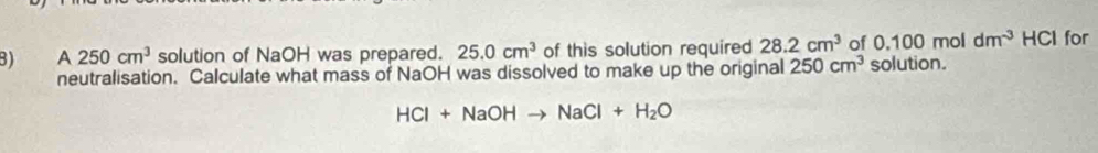 A 250cm^3 solution of NaOH was prepared. 25.0cm^3 of this solution required 28.2cm^3 of 0.100moldm^(-3) HCl for 
neutralisation. Calculate what mass of NaOH was dissolved to make up the original 250cm^3 solution.
HCl+NaOHto NaCl+H_2O