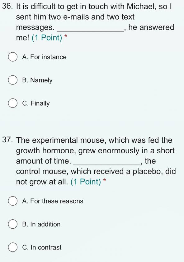 It is difficult to get in touch with Michael, so I
sent him two e-mails and two text
messages. _, he answered
me! (1 Point) *
A. For instance
B. Namely
C. Finally
37. The experimental mouse, which was fed the
growth hormone, grew enormously in a short
amount of time. _, the
control mouse, which received a placebo, did
not grow at all. (1 Point) *
A. For these reasons
B. In addition
C. In contrast