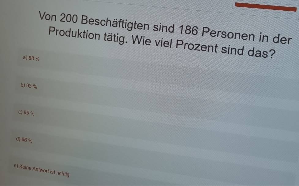 Von 200 Beschäftigten sind 186 Personen in der
Produktion tätig. Wie viel Prozent sind das?
a) 88 %
b) 93 %
c) 95%
d) 96%
e) Keine Antwort ist richtig