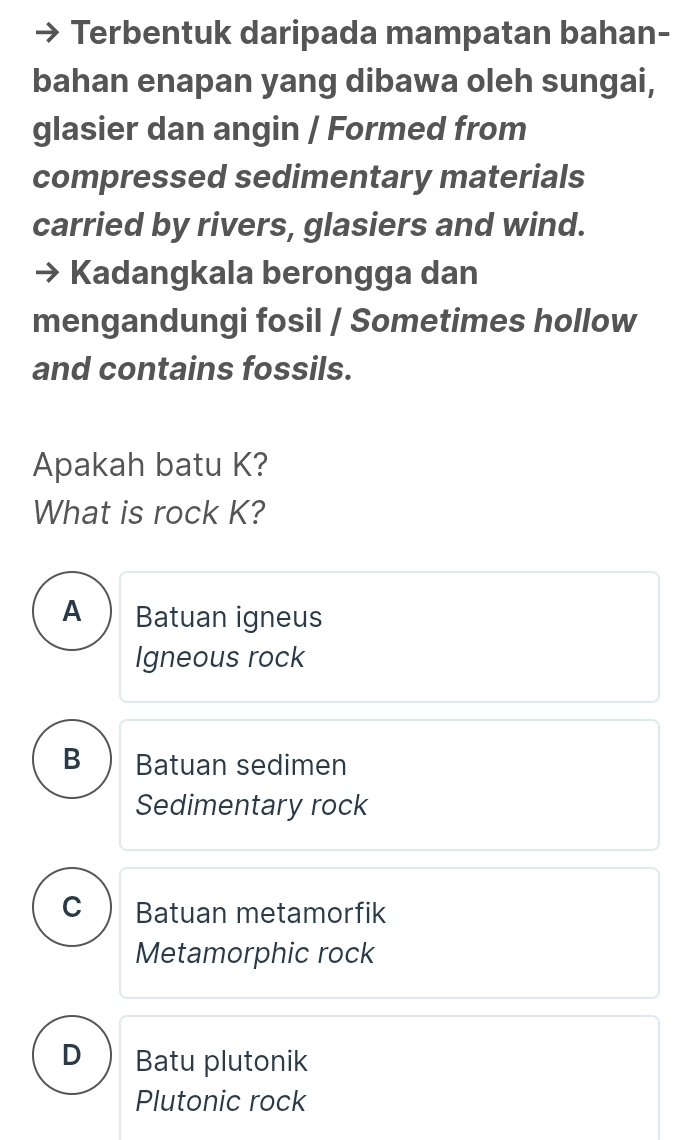 Terbentuk daripada mampatan bahan-
bahan enapan yang dibawa oleh sungai,
glasier dan angin / Formed from
compressed sedimentary materials
carried by rivers, glasiers and wind.
Kadangkala berongga dan
mengandungi fosil / Sometimes hollow
and contains fossils.
Apakah batu K?
What is rock K?
A Batuan igneus
Igneous rock
B Batuan sedimen
Sedimentary rock
C Batuan metamorfik
Metamorphic rock
D Batu plutonik
Plutonic rock