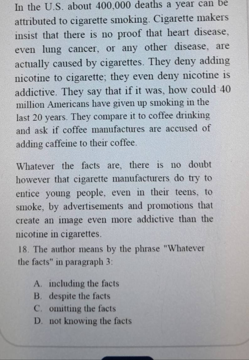 In the U.S. about 400,000 deaths a year can be
attributed to cigarette smoking. Cigarette makers
insist that there is no proof that heart disease,
even lung cancer, or any other disease, are
actually caused by cigarettes. They deny adding
nicotine to cigarette; they even deny nicotine is
addictive. They say that if it was, how could 40
million Americans have given up smoking in the
last 20 years. They compare it to coffee drinking
and ask if coffee manufactures are accused of
adding caffeine to their coffee.
Whatever the facts are, there is no doubt
however that cigarette manufacturers do try to
entice young people, even in their teens, to
smoke, by advertisements and promotions that
create an image even more addictive than the
nicotine in cigarettes.
18. The author means by the phrase "Whatever
the facts" in paragraph 3 :
A. including the facts
B. despite the facts
C. omitting the facts
D. not knowing the facts