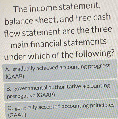 The income statement,
balance sheet, and free cash
flow statement are the three
main financial statements
under which of the following?
A. gradually achieved accounting progress
(GAAP)
B. governmental authoritative accounting
prerogative (GAAP)
C. generally accepted accounting principles
(GAAP)