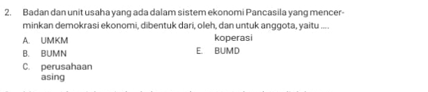 Badan dan unit usaha yang ada dalam sistem ekonomi Pancasila yang mencer
minkan demokrasi ekonomi, dibentuk dari, oleh, dan untuk anggota, yaitu ....
A. UMKM koperasi
B. BUMN E. BUMD
C. perusahaan
asing