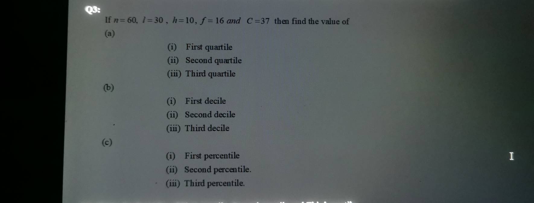 If n=60, l=30, h=10, f=16 and C=37 then find the value of
(a)
(i) First quartile
(ii) Second quartile
(ii) Third quartile
(b)
(i) First decile
(ii) Second decile
(iii) Third decile
(c)
(i) First percentile
I
(ii) Second percentile.
(ii) Third percentile.