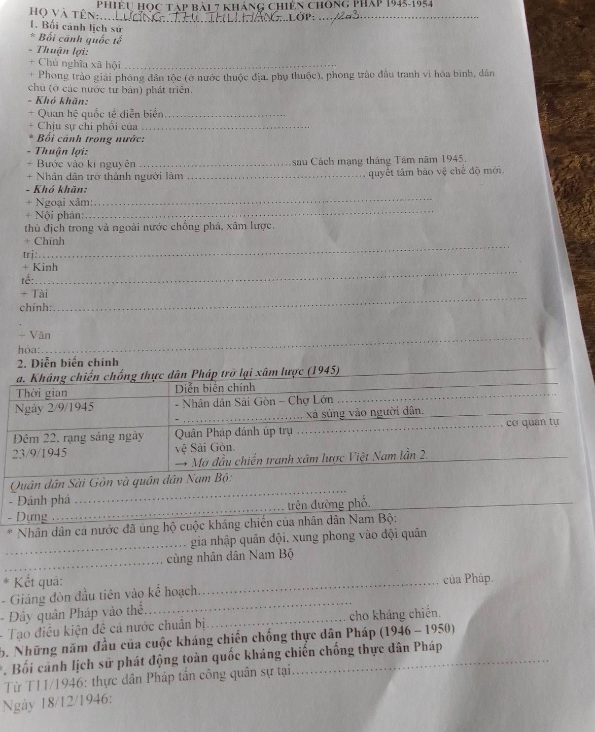 PHiÊU HOC TAp Bài 7 KhánG Chiến ChónG PHAp 1945-1954
họ và tên....LươnG_ )P:_
1. Bối cảnh lịch sử
* Bối cảnh quốc tế
- Thuận lợi:
+ Chủ nghĩa xã hội_
+ Phong trào giải phóng dân tộc (ở nước thuộc địa, phụ thuộc), phong trào đấu tranh vì hòa bình. dân
chủ (ở các nước tư bản) phát triển.
- Khó khăn:
+ Quan hệ quốc tế diễn biến_
+ Chịu sự chi phối của_
* Bối cãnh trong nước:
- Thuận lợi:
+ Bước vào ki nguyên _sau Cách mạng tháng Tám năm 1945.
+ Nhân dân trở thành người làm_
,  quyết tâm bảo vệ chế độ mới.
_
- Khó khăn:
+ Ngoại xâm:
+ Nội phản:
_
thù địch trong và ngoài nước chống phá, xâm lược.
_
+ Chính
trị :
+ Kinh
tế:
+ Tài_
chính:
+ Văn_
hỏa:
2. Diễn biến chính
_
a. Kháng chiến chống thực dân Pháp trở lại xâm lược (1945)_
Thời gian Diễn biến chính_
_
Ngày 2/9/1945 - Nhân dân Sài Gòn - Chợ Lớn
_xả súng vào người dân._
_cơ quan tự
Đêm 22, rạng sáng ngày Quân Pháp đánh úp trụ
23/9/1945 vệ Sài Gòn.
→ Mơ đầu chiến tranh xâm lược Việt Nam lần 2.
_
Quân dân Sài Gòn và quân dân Nam Bộ:
- Đánh phá
- Dựng_ trên đường phố.
* Nhân dân cả nước đã ủng hộ cuộc kháng chiến của nhân dân Nam Bộ:
_gia nhập quân đội, xung phong vào đội quân
_
cùng nhân dân Nam Bộ
*  Kết quả: _của Pháp.
- Giáng đòn đầu tiên vào kế hoạch.
- Đây quân Pháp vào thể.
_
- Tạo điều kiện đề cả nước chuân bị_ cho kháng chiến.
b. Những năm đầu của cuộc kháng chiến chống thực dân Pháp (1946 - 1950)
*. Bối cảnh lịch sử phát động toàn quốc kháng chiến chống thực dân Pháp
Từ T11/1946: thực dân Pháp tấn công quân sự tại.
Ngày 18/12/1946: