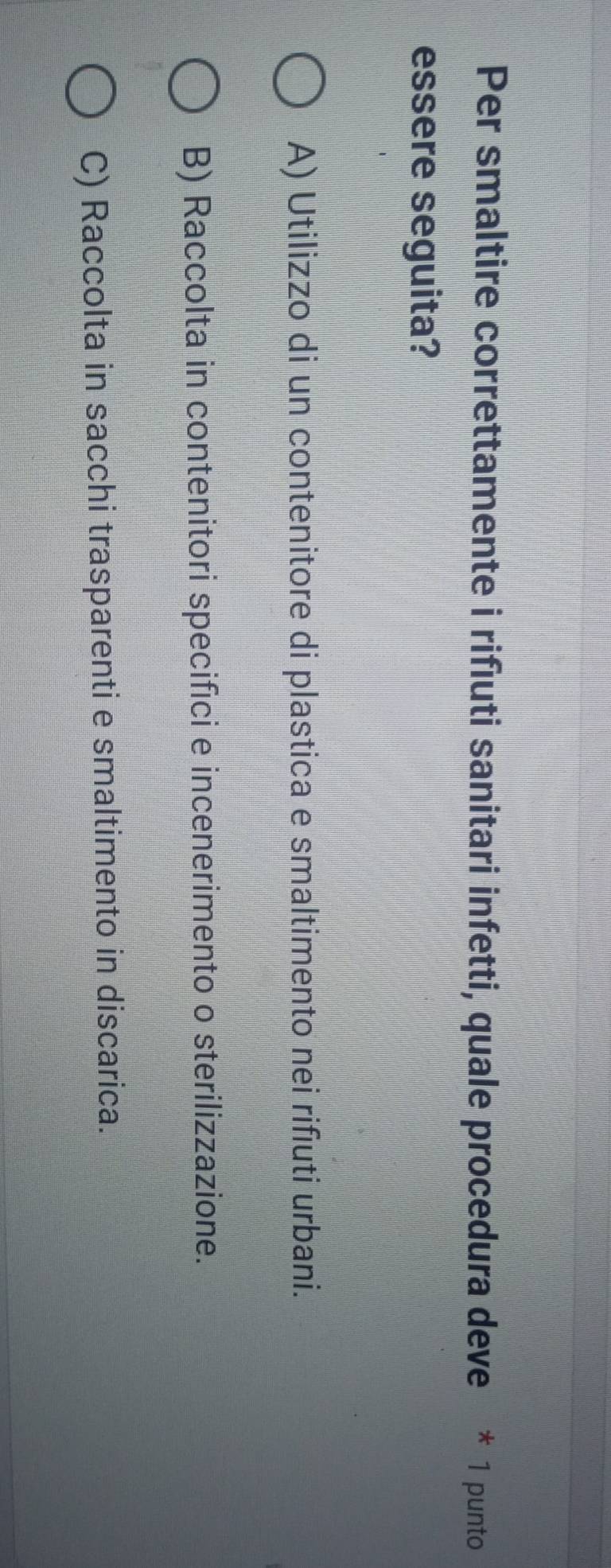 Per smaltire correttamente i rifiuti sanitari infetti, quale procedura deve * 1 punto
essere seguita?
A) Utilizzo di un contenitore di plastica e smaltimento nei rifiuti urbani.
B) Raccolta in contenitori specifici e incenerimento o sterilizzazione.
C) Raccolta in sacchi trasparenti e smaltimento in discarica.