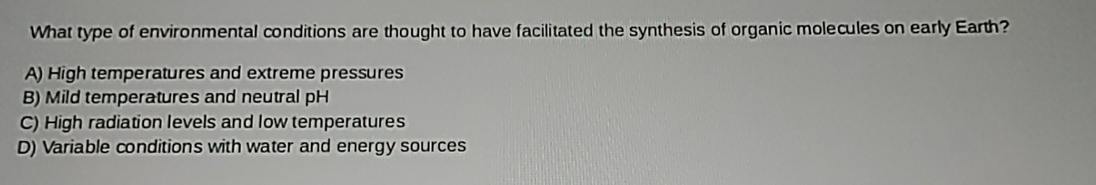 What type of environmental conditions are thought to have facilitated the synthesis of organic molecules on early Earth?
A) High temperatures and extreme pressures
B) Mild temperatures and neutral pH
C) High radiation levels and low temperatures
D) Variable conditions with water and energy sources