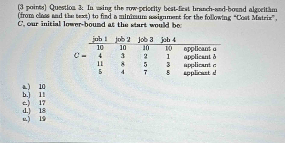 In using the row-priority best-first branch-and-bound algorithm
(from class and the text) to find a minimum assignment for the following “Cost Matrix”,
C, our initial lower-bound at the start would be:
a.) 10
b.) 11
c.) 17
d.) 18
e.) 19