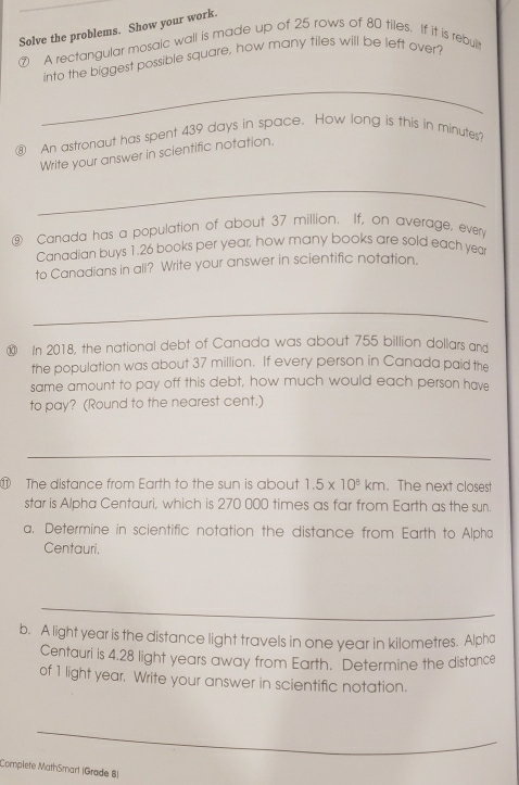 Solve the problems. Show your work. 
A rectangular mosaic wall is made up of 25 rows of 80 tiles. If it is rebult 
into the biggest possible square, how many tiles will be left over? 
_ 
⑧ An astronaut has spent 439 days in space. How long is this in minutes? 
Write your answer in scientific notation. 
_ 
⑨ Canada has a population of about 37 million. If, on average, every 
Canadian buys 1.26 books per year, how many books are sold each yea 
to Canadians in all? Write your answer in scientific notation. 
_ 
⑩ In 2018, the national debt of Canada was about 755 billion dollars and 
the population was about 37 million. If every person in Canada paid the 
same amount to pay off this debt, how much would each person have 
to pay? (Round to the nearest cent.) 
_ 
⑪ The distance from Earth to the sun is about 1.5* 10^8km. The next closest 
star is Alpha Centauri, which is 270 000 times as far from Earth as the sun. 
a. Determine in scientific notation the distance from Earth to Alpha 
Centauri. 
_ 
b. A light year is the distance light travels in one year in kilometres. Alpha 
Centauri is 4.28 light years away from Earth. Determine the distance 
of 1 light year. Write your answer in scientific notation. 
_ 
Complete MathSmart |Grade 8)