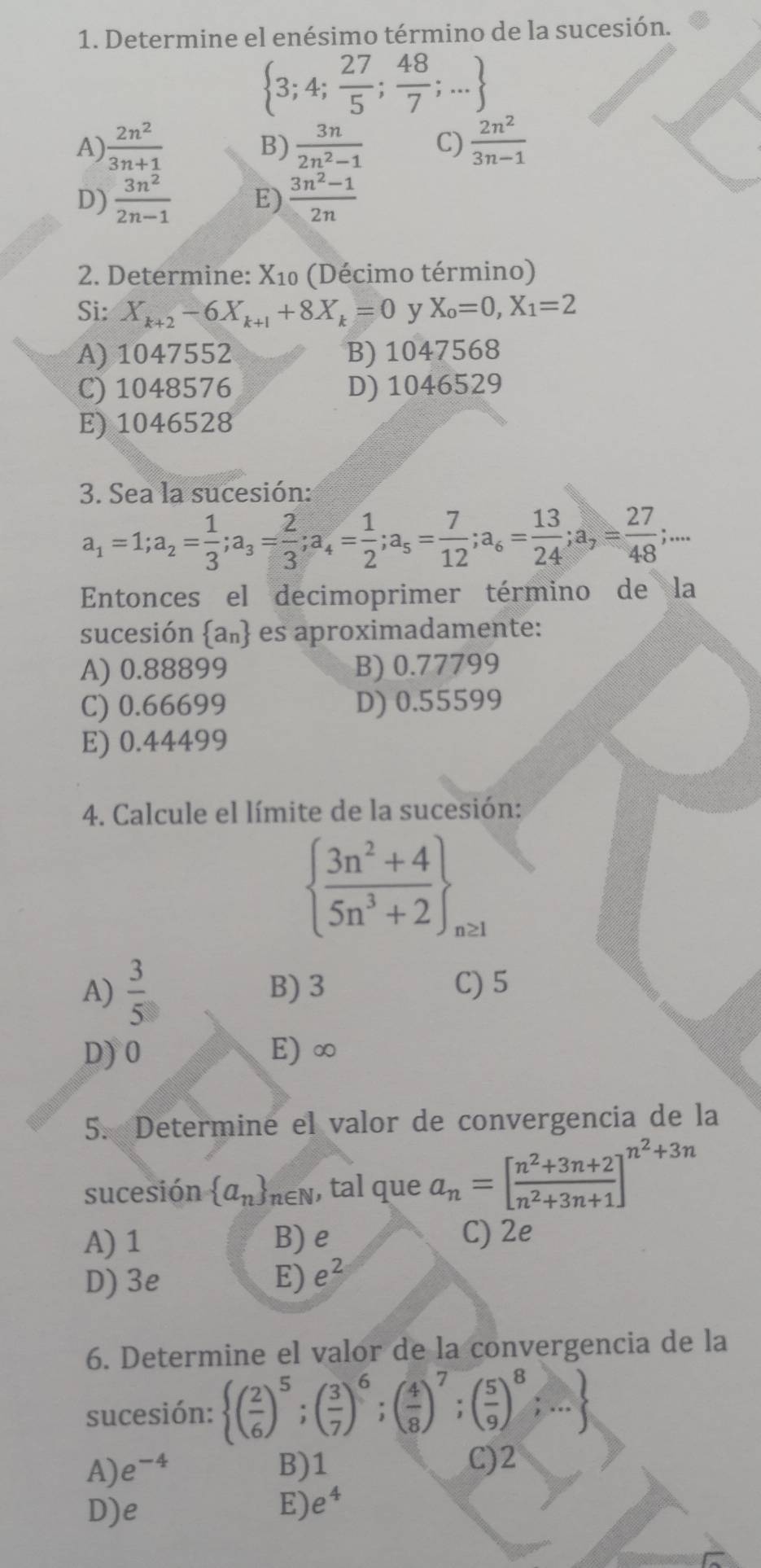 Determine el enésimo término de la sucesión.
 3;4; 27/5 ; 48/7 ;...
A)  2n^2/3n+1   3n/2n^2-1  C)  2n^2/3n-1 
B)
D)  3n^2/2n-1  E)  (3n^2-1)/2n 
2. Determine: X_10 (Décimo término)
Si: X_k+2-6X_k+1+8X_k=0 y X_o=0,X_1=2
A) 1047552 B) 1047568
C) 1048576 D) 1046529
E) 1046528
3. Sea la sucesión:
a_1=1;a_2= 1/3 ;a_3= 2/3 ;a_4= 1/2 ;a_5= 7/12 ;a_6= 13/24 ;a_7= 27/48 ;...
Entonces el decimoprimer término de la
sucesión  a_n es aproximadamente:
A) 0.88899 B) 0.77799
C) 0.66699 D) 0.55599
E) 0.44499
4. Calcule el límite de la sucesión:
  (3n^2+4)/5n^3+2  _n≥ 1
A)  3/5  B) 3 C) 5
D) 0 E) ∞
5. Determine el valor de convergencia de la
sucesión  a_n n∈N, tal que a_n=[ (n^2+3n+2)/n^2+3n+1 ]^n^2+3n
A) 1 B) e C) 2e
D) 3e E) e^2
6. Determine el valor de la convergencia de la
sucesión:  ( 2/6 )^5;( 3/7 )^6;( 4/8 )^7;( 5/9 )^8;...
A) e^(-4) B)1 C)2
D)e E) e^4