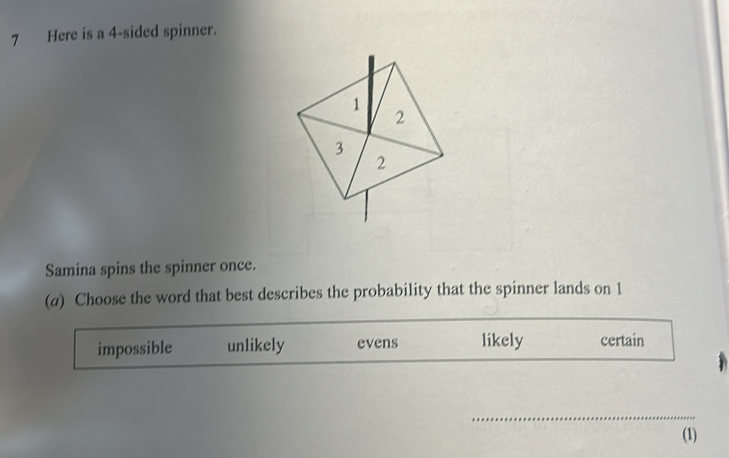 Here is a 4 -sided spinner.
Samina spins the spinner once.
(a) Choose the word that best describes the probability that the spinner lands on 1
impossible unlikely evens likely certain
_
(1)