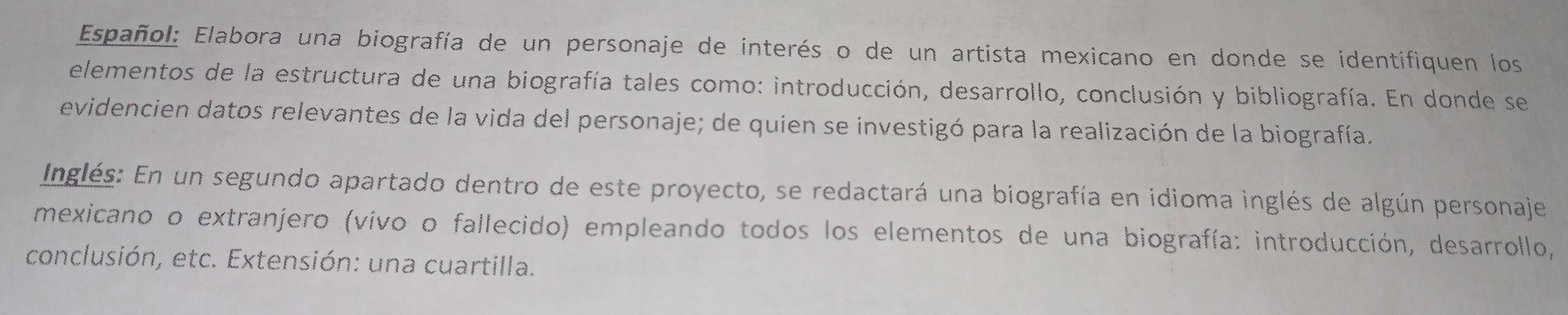 Español: Elabora una biografía de un personaje de interés o de un artista mexicano en donde se identifiquen los 
elementos de la estructura de una biografía tales como: introducción, desarrollo, conclusión y bibliografía. En donde se 
evidencien datos relevantes de la vida del personaje; de quien se investigó para la realización de la biografía. 
Inglés: En un segundo apartado dentro de este proyecto, se redactará una biografía en idioma inglés de algún personaje 
mexicano o extranjero (vivo o fallecido) empleando todos los elementos de una biografía: introducción, desarrollo, 
conclusión, etc. Extensión: una cuartilla.