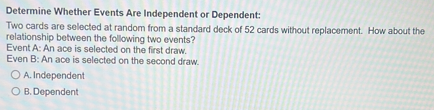 Determine Whether Events Are Independent or Dependent:
Two cards are selected at random from a standard deck of 52 cards without replacement. How about the
relationship between the following two events?
Event A: An ace is selected on the first draw.
Even B: An ace is selected on the second draw.
A. Independent
B. Dependent