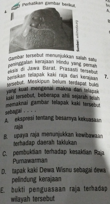 Perhatikan gambar berikut. br
A.
B
Gambar tersebut menunjukkan salah satu
peninggalan kerajaan Hindu yang pernah
eksis di Jawa Barat. Prasasti tersebut
berisikan telapak kaki raja dari kerajaan 7.
tersebut. Meskipun belum terdapat bukti
yang kuat mengenai makna dari telapak 
kaki tersebut, beberapa ahli sejarah telah
memaknai gambar telapak kaki tersebut
sebagai . . . .
A. ekspresi tentang besarnya kekuasaan
raja
B. upaya raja menunjukkan kewibawaan
terhadap daerah taklukan
C. pembuktian terhadap kesaktian Raja
Purnawarman
D. tapak kaki Dewa Wisnu sebagai dewa
pelindung kerajaan
E. bukti penguasaan raja terhadap
wilayah tersebut