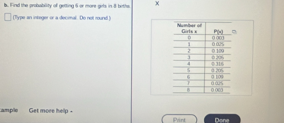 Find the probability of getting 6 or more girls in 8 births X
(Type an integer or a decimal. Do not round.)
ample Get more help -
Print Done