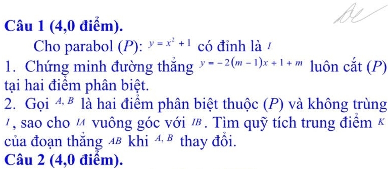 (4,0 điểm).
Cho parabol (P): y=x^2+1 có đỉnh là /
1. Chứng minh đường thắng y=-2(m-1)x+1+m luôn cắt (P)
tại hai điểm phân biệt.
2. Gọi 4 § là hai điểm phân biệt thuộc (P) và không trùng
7, sao cho ¼ vuông góc với ½. Tìm quỹ tích trung điểm k
của đoạn thắng 48 khi 4 § thay đổi.
Câu 2 (4,0 điểm).