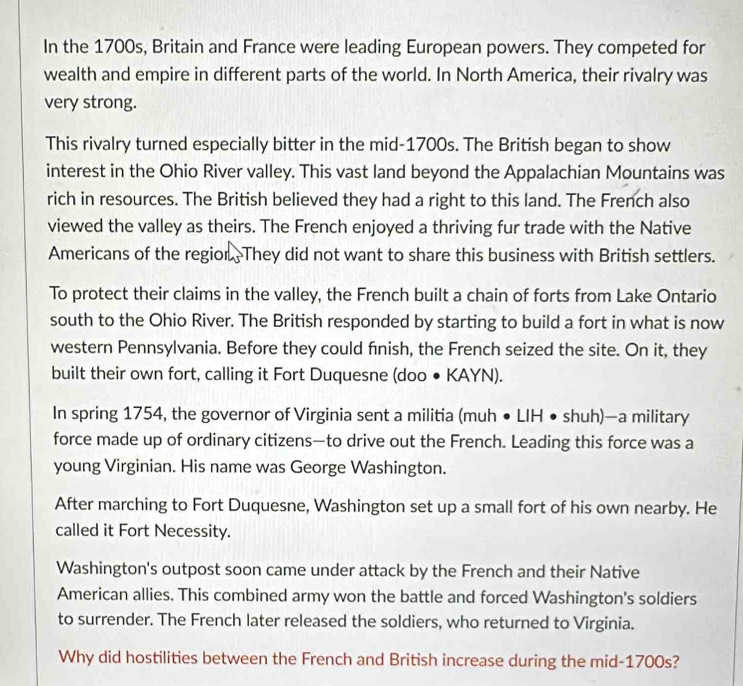 In the 1700s, Britain and France were leading European powers. They competed for 
wealth and empire in different parts of the world. In North America, their rivalry was 
very strong. 
This rivalry turned especially bitter in the mid-1700s. The British began to show 
interest in the Ohio River valley. This vast land beyond the Appalachian Mountains was 
rich in resources. The British believed they had a right to this land. The French also 
viewed the valley as theirs. The French enjoyed a thriving fur trade with the Native 
Americans of the regior. They did not want to share this business with British settlers. 
To protect their claims in the valley, the French built a chain of forts from Lake Ontario 
south to the Ohio River. The British responded by starting to build a fort in what is now 
western Pennsylvania. Before they could fnish, the French seized the site. On it, they 
built their own fort, calling it Fort Duquesne (doo ● KAYN). 
In spring 1754, the governor of Virginia sent a militia (muh • LIH • shuh)—a military 
force made up of ordinary citizens—to drive out the French. Leading this force was a 
young Virginian. His name was George Washington. 
After marching to Fort Duquesne, Washington set up a small fort of his own nearby. He 
called it Fort Necessity. 
Washington's outpost soon came under attack by the French and their Native 
American allies. This combined army won the battle and forced Washington's soldiers 
to surrender. The French later released the soldiers, who returned to Virginia. 
Why did hostilities between the French and British increase during the mid-1700s?