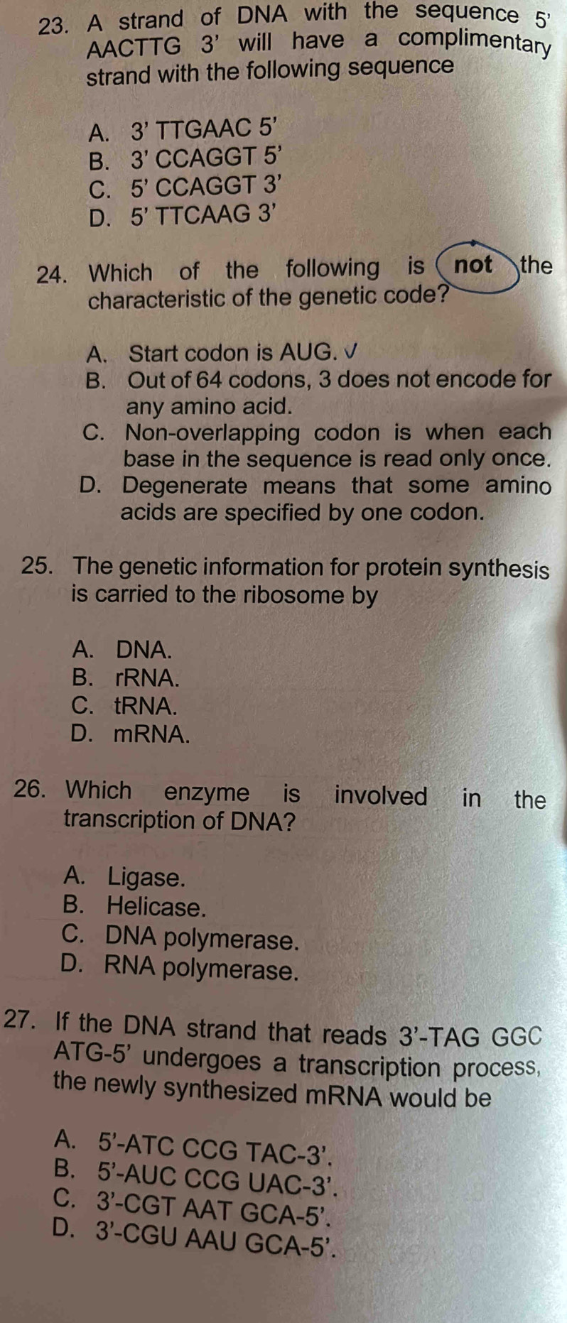 A strand of DNA with the sequence 5'
AACT TG 3' will have a complimentary
strand with the following sequence
A. 3' TTGAAC 5'
B. 3' CCAGGT 5'
C. 5' CCAGGT 3'
D. 5' TTCAAG 3'
24. Which of the following is ( not the
characteristic of the genetic code?
A. Start codon is AUG. √
B. Out of 64 codons, 3 does not encode for
any amino acid.
C. Non-overlapping codon is when each
base in the sequence is read only once.
D. Degenerate means that some amino
acids are specified by one codon.
25. The genetic information for protein synthesis
is carried to the ribosome by
A. DNA.
B. rRNA.
C. tRNA.
D. mRNA.
26. Which enzyme is involved in the
transcription of DNA?
A. Ligase.
B. Helicase.
C. DNA polymerase.
D. RNA polymerase.
27. If the DNA strand that reads 3'. -TAG GGC
A TG -5' undergoes a transcription process,
the newly synthesized mRNA would be
A. 5'·  -ATC CCG TAC- -3'.
B. 5' -AUC CCG UAC -3'. 
C. 3'. -CGT AAT GCA· -5'.
D. 3'- CGU AAU GCA- .5'.