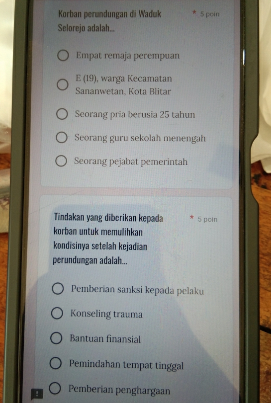 Korban perundungan di Waduk 5 poin
Selorejo adalah...
Empat remaja perempuan
E(19) , warga Kecamatan
Sananwetan, Kota Blitar
Seorang pria berusia 25 tahun
Seorang guru sekolah menengah
Seorang pejabat pemerintah
Tindakan yang diberikan kepada 5 poin
korban untuk memulihkan
kondisinya setelah kejadian
perundungan adalah...
Pemberian sanksi kepada pelaku
Konseling trauma
Bantuan finansial
Pemindahan tempat tinggal
! Pemberian penghargaan