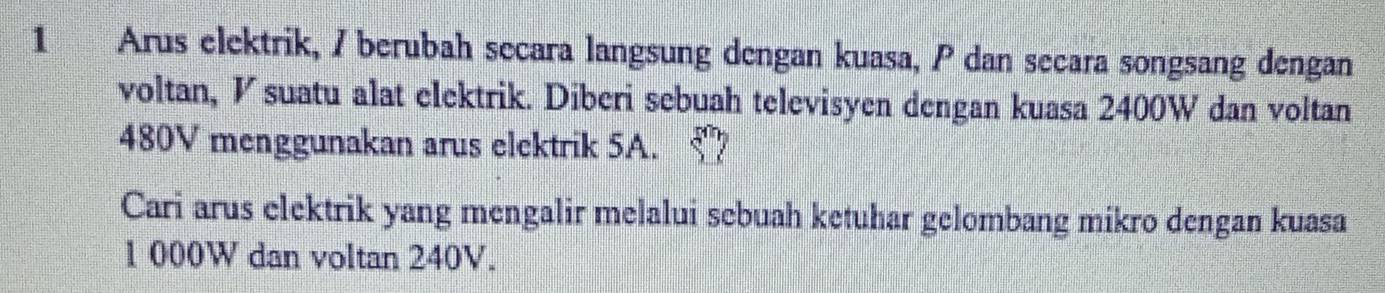 Arus elektrik, / berubah secara langsung dengan kuasa, P dan secara songsang dengan 
voltan, V suatu alat elektrik. Diberi sebuah televisyen dengan kuasa 2400W dan voltan
480V menggunakan arus elektrik 5A. 
Cari arus elektrik yang mengalir melalui sebuah ketuhar gelombang mikro dengan kuasa
1 000W dan voltan 240V.