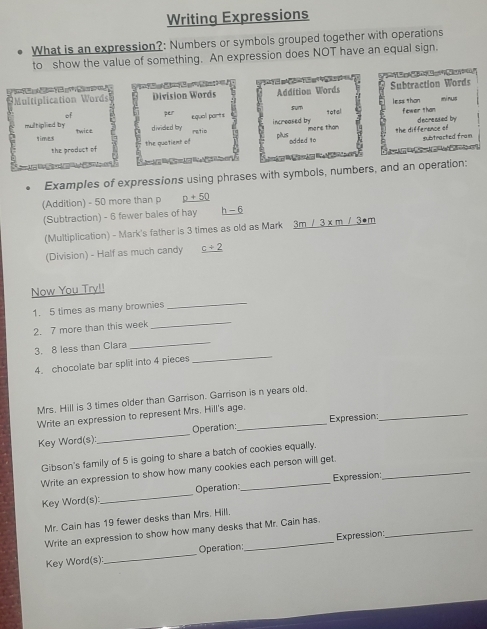 Writing Expressions 
What is an expression?: Numbers or symbols grouped together with operations 
to show the value of something. An expression does NOT have an equal sign. 
Subtraction Words 
Multiplication Words Division Words Addition Words mirus 
sum less Than 
of per equal parts 
divided by increased by fewer than d scre ased by 
multiplied by qwiek rgtio plus 
qime the quatient of added 1o imore than the differance of 
subtracted fram 
the product of 

Examples of expressions using phrases with symbols, numbers, and an operation: 
(Addition) - 50 more than p p+50
(Subtraction) - 6 fewer bales of hay h-6
(Multiplication) - Mark's father is 3 times as old as Mark _ 3m/3* m/3· m
(Division) - Half as much candy _ c+2
Now You Try!! 
1. 5 times as many brownies_ 
2. 7 more than this week 
_ 
_ 
3. 8 less than Clara 
_ 
4. chocolate bar split into 4 pieces 
_ 
Mrs. Hill is 3 times older than Garrison. Garrison is n years old. 
Write an expression to represent Mrs. Hill's age. 
Key Word(s): _Operation: Expression: 
Gibson's family of 5 is going to share a batch of cookies equally. 
Write an expression to show how many cookies each person will get._ 
Key Word(s): _Operation_ Expression: 
Mr. Cain has 19 fewer desks than Mrs. Hill. 
Write an expression to show how many desks that Mr. Cain has._ 
Key Word(s): _Operation _Expression: