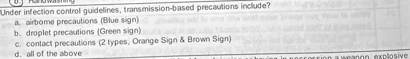 Händ washing
Under infection control guidelines, transmission-based precautions include?
a. airborne precautions (Blue sign)
b. droplet precautions (Green sign)
c. contact precautions (2 types, Orange Sign & Brown Sign)
d. all of the above
weanon explosive