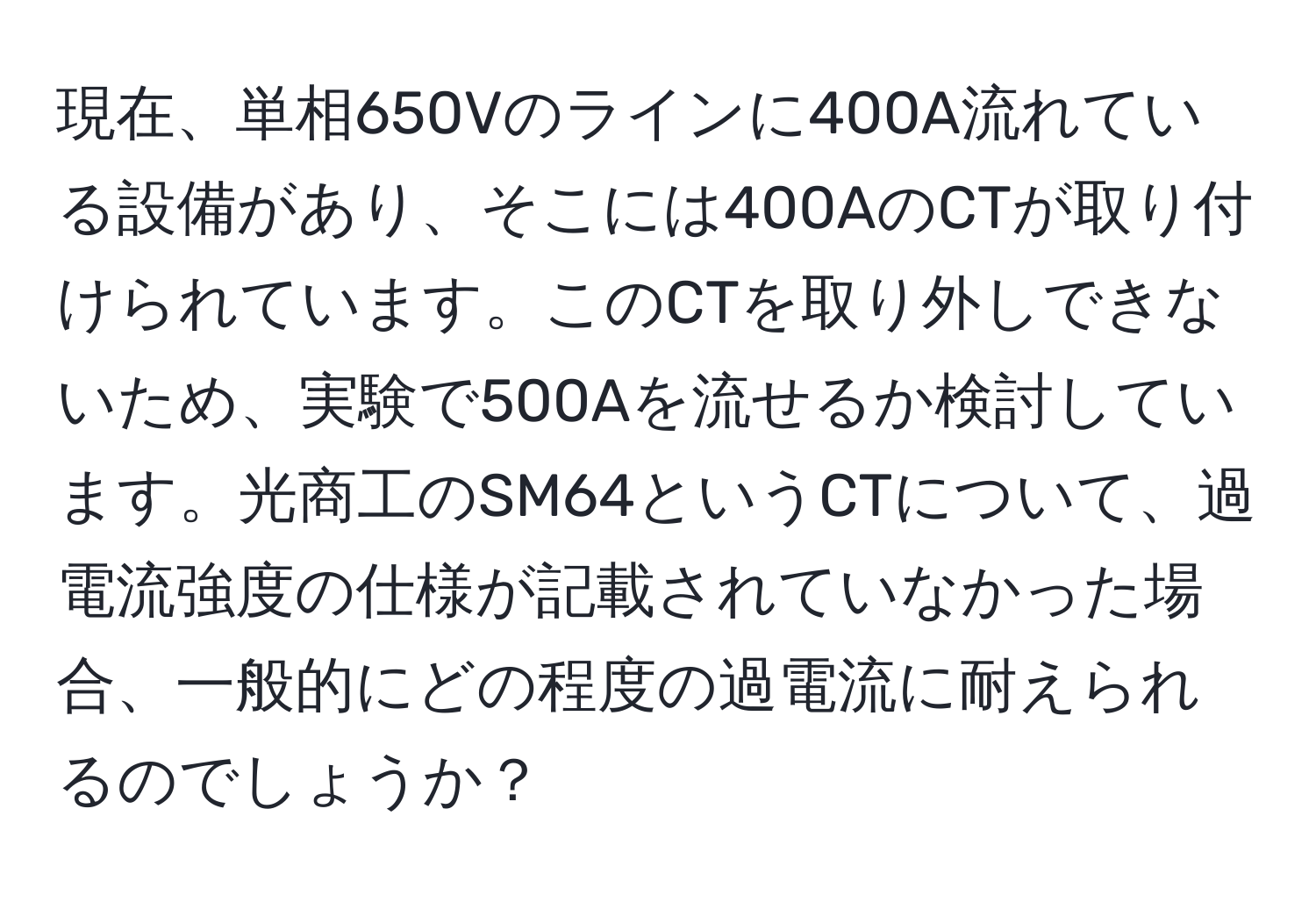 現在、単相650Vのラインに400A流れている設備があり、そこには400AのCTが取り付けられています。このCTを取り外しできないため、実験で500Aを流せるか検討しています。光商工のSM64というCTについて、過電流強度の仕様が記載されていなかった場合、一般的にどの程度の過電流に耐えられるのでしょうか？