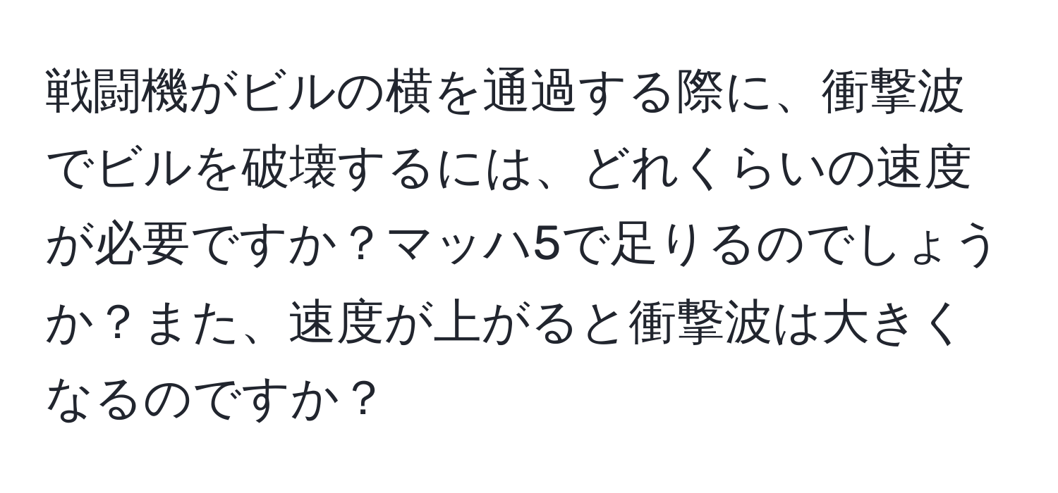 戦闘機がビルの横を通過する際に、衝撃波でビルを破壊するには、どれくらいの速度が必要ですか？マッハ5で足りるのでしょうか？また、速度が上がると衝撃波は大きくなるのですか？