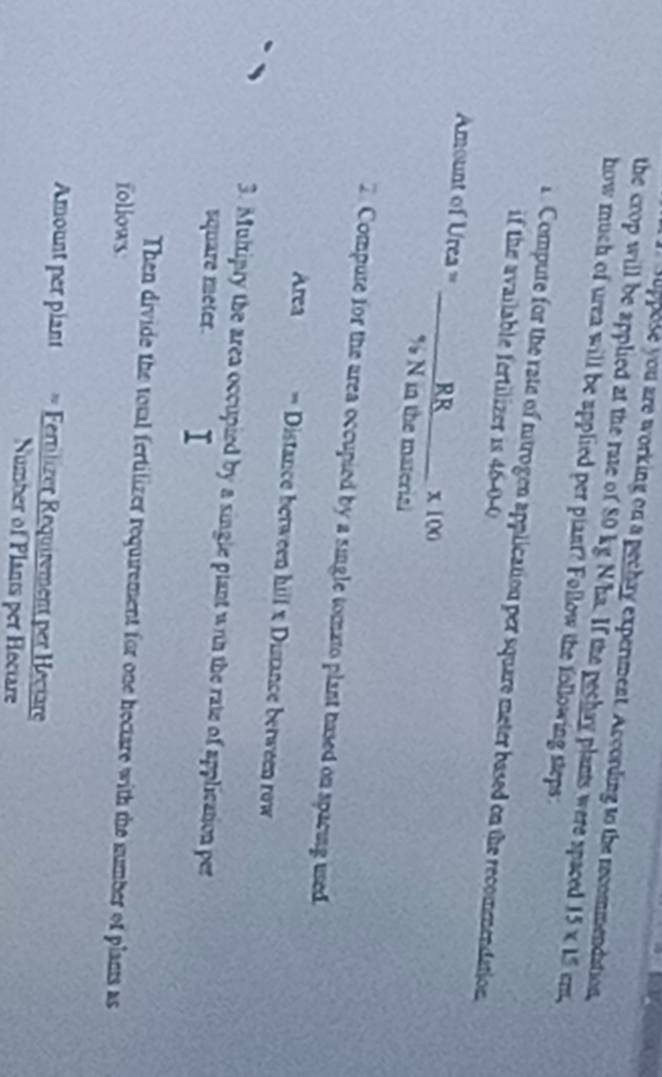 suppose you are working on a pechay experment. According to the recommendation 
the crop will be applied at the rate of 80 kg N/ha. If the pechay plants were spaced 15* 15 c, 
how much of urea will be applied per plant? Follow the following steps: 
1. Compute for the rate of ntrogen application per square meter based on the recommendation 
if the available fertilizer is 46-0-0
Amount of Urea = _RR x 100
% N in the material 
2 Compure for the area occupied by a single tomato plant based on spacing used. 
Area == Distance between hill x Distance between row 
3. Multipry the area occupied by a single plant with the rate of application per
square meter. 
Then divide the total fertilizer requirement for one hectare with the sumber of plants as 
follows 
Amount per plant * Fetiizr equiement per eciare 
Number of Plants per Hectare