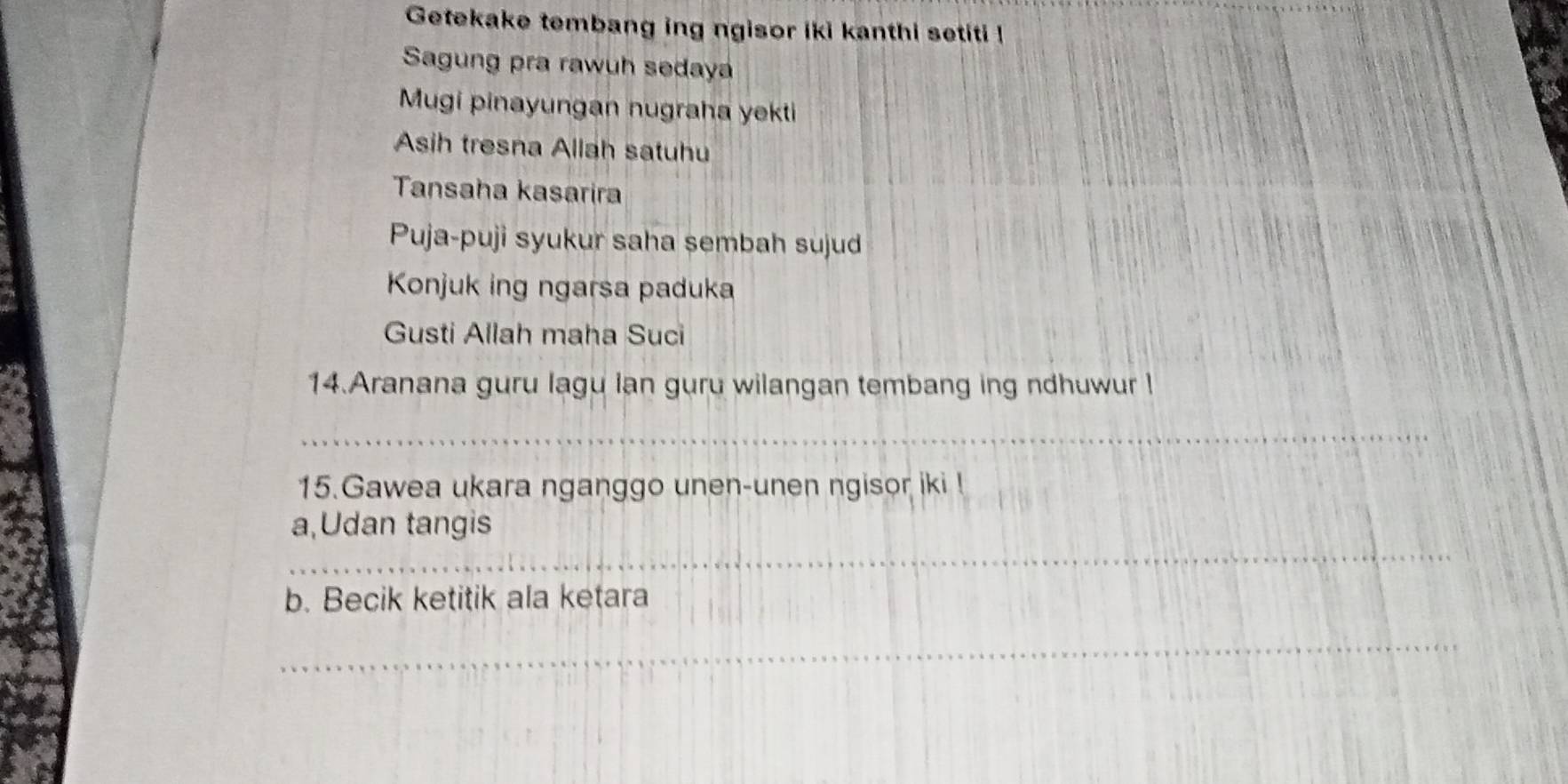 Getekake tembang ing ngisor iki kanthi setiti ! 
Sagung pra rawuh sedaya 
Mugi pinayungan nugraha yekti 
Asih tresna Allah satuhu 
Tansaha kasarira 
Puja-puji syukur saha sembah sujud 
Konjuk ing ngarsa paduka 
Gusti Allah maha Suci 
14.Aranana guru lagu lan guru wilangan tembang ing ndhuwur l 
_ 
15.Gawea ukara nganggo unen-unen ngisor iki ! 
_ 
a,Udan tangis 
b. Becik ketitik ala ketara 
_