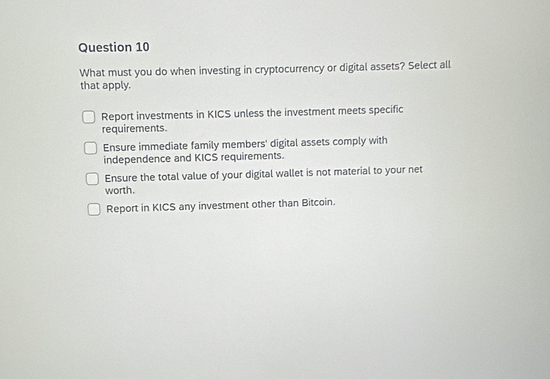 What must you do when investing in cryptocurrency or digital assets? Select all
that apply.
Report investments in KICS unless the investment meets specific
requirements.
Ensure immediate family members' digital assets comply with
independence and KICS requirements.
Ensure the total value of your digital wallet is not material to your net
worth.
Report in KICS any investment other than Bitcoin.