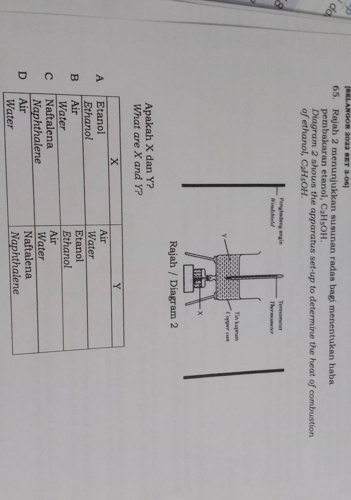 [SELANGOR 2022 SET 3-06]
do
65. Rajah 2 menunjukkan susunan radas bagi menentukan haba
pembakaran etanol, C_2H_5OH. 
Diagram 2 shows the apparatus set-up to determine the heat of combustion
ofethanol, C_2H_5OH. 
8
Apakah X dan Y?
What are X and Y?
x
Y
A Etanol
Air
Ethanol
Water
B Air Etanol
Water Ethanol
C Naftalena
Air
Naphthalene
Water
D Air
Naftalena
Water Naphthalene