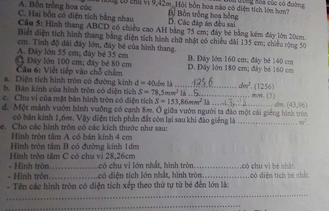 Dốn trong hoa cúc có đường
H0ng có chu vi 9,42m. Hỏi bồn hoa nào có diện tích lớn hơn?
A. Bồn trồng hoa cúc B. Bồn trồng hoa hồng
C. Hai bồn có diện tích bằng nhau D. Các đáp án đều sai
Cầu 5: Hình thang ABCD có chiều cao AH bằng 75 cm; đáy bé bằng kém đáy lớn 20cm.
Biết diện tích hình thang bằng diện tích hình chữ nhật có chiều dài 135 cm; chiều rộng 50
cm. Tính độ dài đáy lớn, đáy bé của hình thang.
A. Đáy lớn 55 cm; đáy bé 35 cm B. Đáy lớn 160 cm; đáy bé 140 cm
Ở Đáy lớn 100 cm; đáy bé 80 cm D. Đáy lớn 180 cm; đáy bé 160 cm
Cầu 6: Viết tiếp vào chỗ chấm
a. Diện tích hình tròn có đường kính d=40dm là _. (1256)
dm^2
b. Bán kính của hình tròn có diện tích S=78,5mm^2 là_ mm. (5)
c. Chu vi của mặt bàn hình tròn có diện tích S=153,86mm^2 là_
dm. (43,96)
d. Một mảnh vườn hình vuông có cạnh 8m. Ở giữa vườn người ta đào một cái giếng hình tròn
có bán kính 1,6m. Vậy diện tích phần đất còn lại sau khi đào giếng là_ m^2.
e. Cho các hình tròn có các kích thước như sau:
Hình tròn tâm A có bán kính 4 cm
Hình tròn tâm B có đường kính 1dm
Hình tròn tâm C có chu vi 28,26cm
- Hình tròn._ có chu vi lớn nhất, hình tròn_ có chu vi bé nhất.
- Hình tròn._ có diện tích lớn nhất, hình tròn._ có diện tích bé nhất.
- Tên các hình tròn có diện tích xếp theo thứ tự từ bé đến lớn là:
_
_