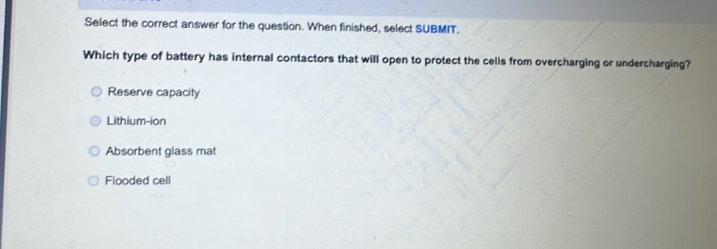 Select the correct answer for the question. When finished, select SUBMIT.
Which type of battery has internal contactors that will open to protect the cells from overcharging or undercharging?
Reserve capacity
Lithium-ion
Absorbent glass mat
Flooded cell