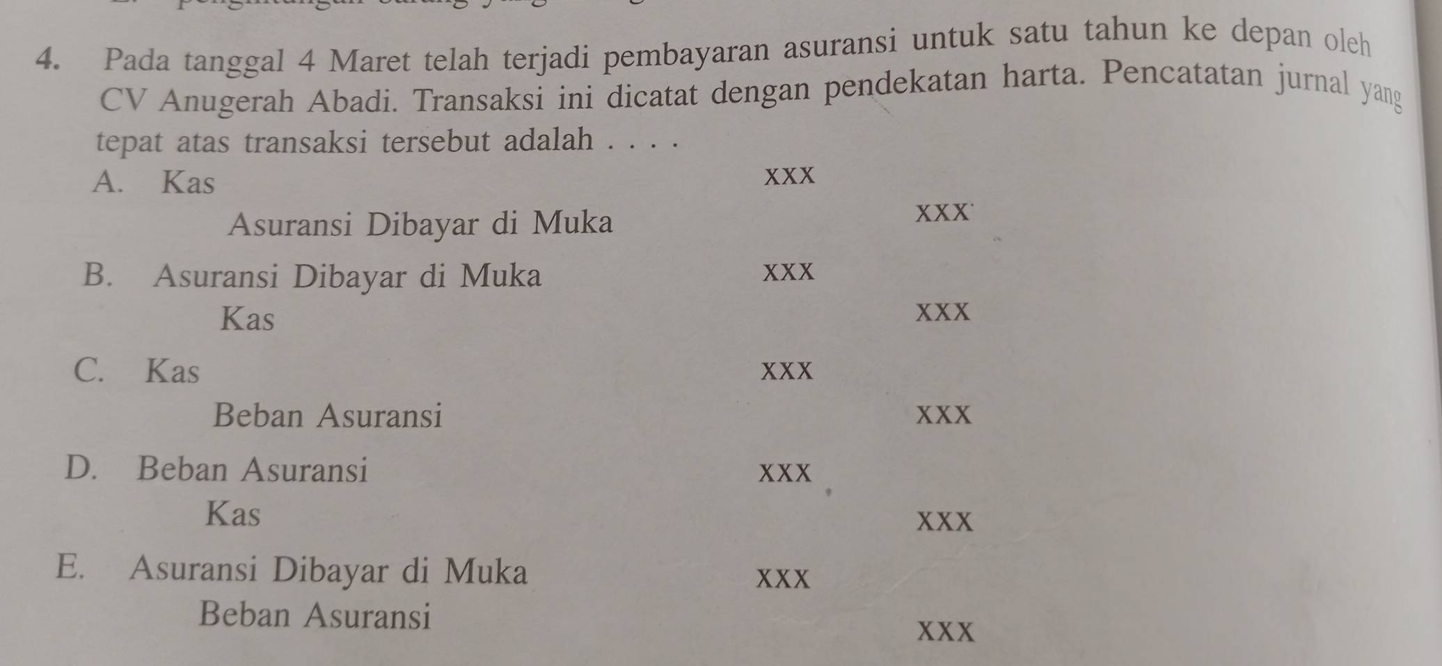 Pada tanggal 4 Maret telah terjadi pembayaran asuransi untuk satu tahun ke depan oleh
CV Anugerah Abadi. Transaksi ini dicatat dengan pendekatan harta. Pencatatan jurnal yang
tepat atas transaksi tersebut adalah . . . .
A. Kas xxx
Asuransi Dibayar di Muka
xxx
B. Asuransi Dibayar di Muka xxx
Kas xxx
C. Kas xxx
Beban Asuransi xxx
D. Beban Asuransi xxx
Kas
xxx
E. Asuransi Dibayar di Muka
xxx
Beban Asuransi xxx