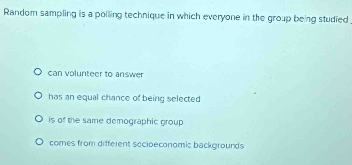 Random sampling is a polling technique in which everyone in the group being studied
can volunteer to answer
has an equal chance of being selected
is of the same demographic group
comes from different socioeconomic backgrounds